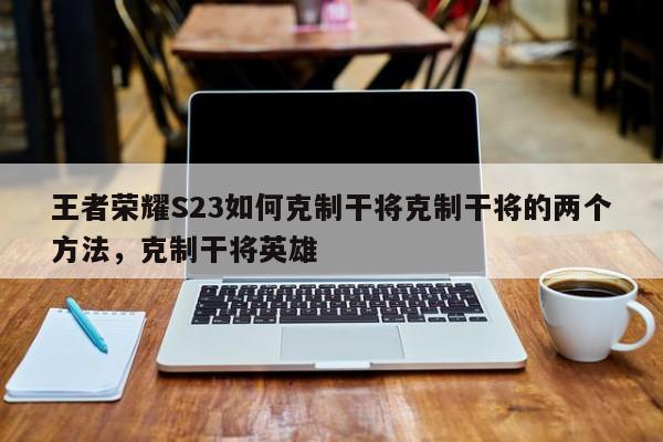 王者荣耀S23如何克制干将克制干将的两个方法，克制干将英雄-第3张图片-梵四游戏网