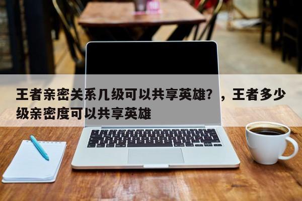 王者亲密关系几级可以共享英雄？，王者多少级亲密度可以共享英雄-第1张图片-梵四游戏网