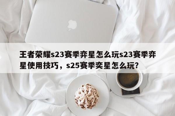 王者荣耀s23赛季弈星怎么玩s23赛季弈星使用技巧，s25赛季奕星怎么玩？-第1张图片-梵四游戏网