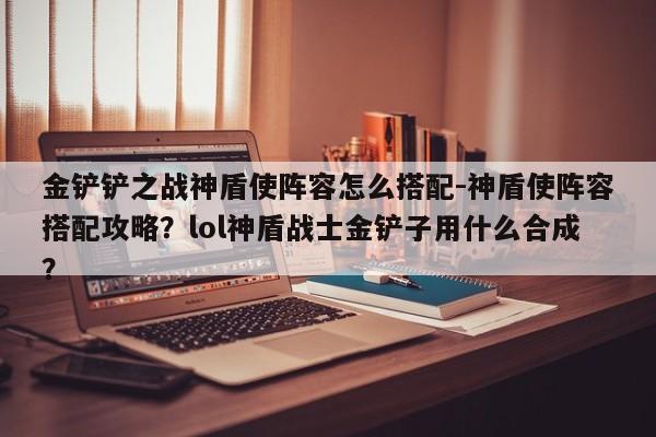 金铲铲之战神盾使阵容怎么搭配-神盾使阵容搭配攻略？lol神盾战士金铲子用什么合成？-第3张图片-梵四游戏网