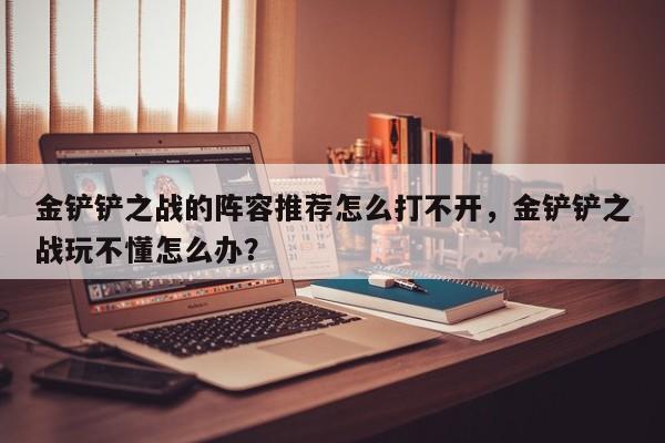 金铲铲之战的阵容推荐怎么打不开，金铲铲之战玩不懂怎么办？-第1张图片-梵四游戏网