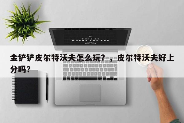 金铲铲皮尔特沃夫怎么玩？，皮尔特沃夫好上分吗？-第2张图片-梵四游戏网