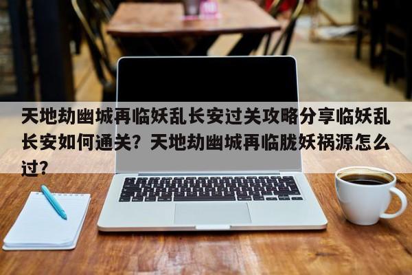 天地劫幽城再临妖乱长安过关攻略分享临妖乱长安如何通关？天地劫幽城再临胧妖祸源怎么过？-第3张图片-梵四游戏网