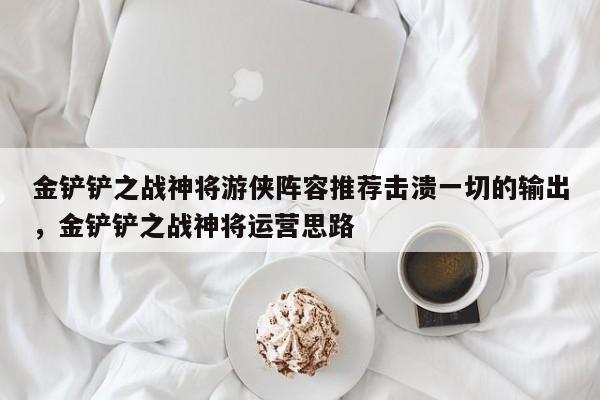 金铲铲之战神将游侠阵容推荐击溃一切的输出，金铲铲之战神将运营思路-第2张图片-梵四游戏网