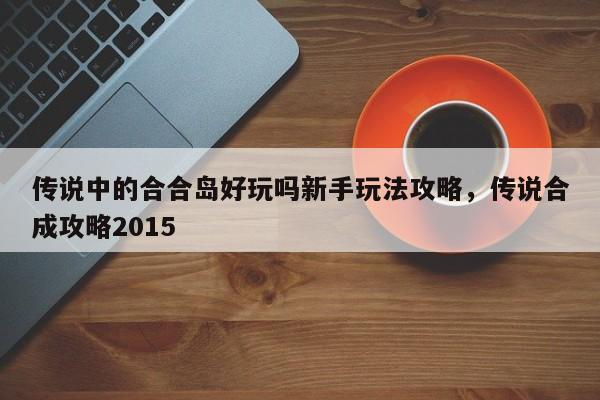 传说中的合合岛好玩吗新手玩法攻略，传说合成攻略2015-第1张图片-梵四游戏网