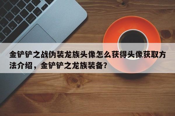 金铲铲之战伪装龙族头像怎么获得头像获取方法介绍，金铲铲之龙族装备？-第2张图片-梵四游戏网