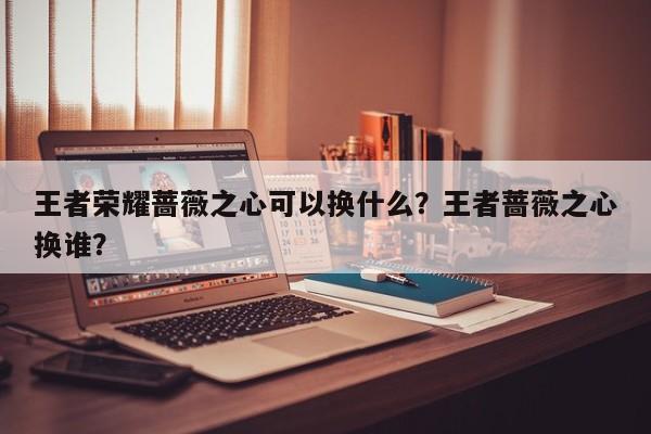 王者荣耀蔷薇之心可以换什么？王者蔷薇之心换谁？-第1张图片-梵四游戏网
