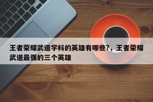 王者荣耀武道学科的英雄有哪些?，王者荣耀武道最强的三个英雄-第3张图片-梵四游戏网