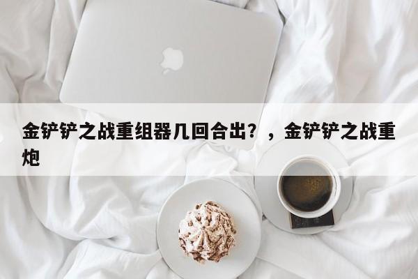 金铲铲之战重组器几回合出？，金铲铲之战重炮-第2张图片-梵四游戏网