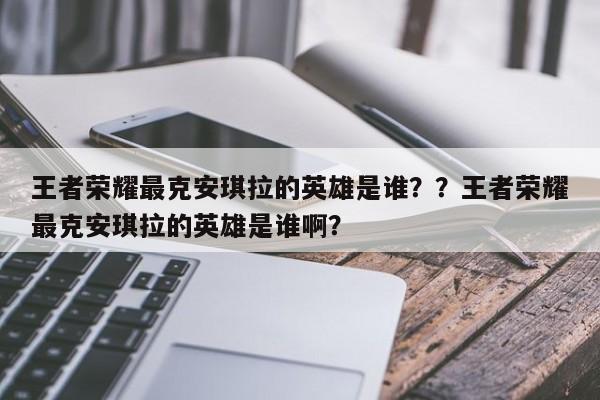 王者荣耀最克安琪拉的英雄是谁？？王者荣耀最克安琪拉的英雄是谁啊？-第1张图片-梵四游戏网