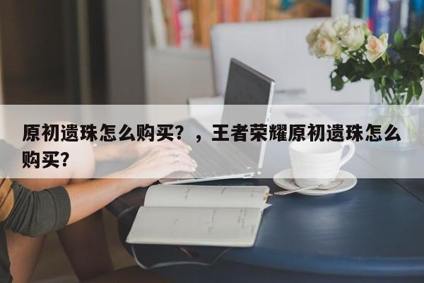 原初遗珠怎么购买？，王者荣耀原初遗珠怎么购买？-第3张图片-梵四游戏网