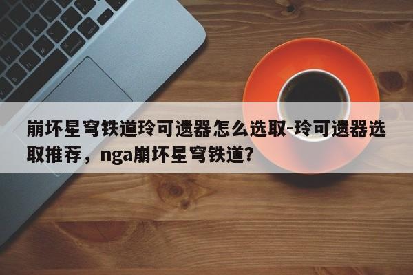 崩坏星穹铁道玲可遗器怎么选取-玲可遗器选取推荐，nga崩坏星穹铁道？-第2张图片-梵四游戏网