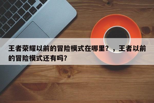 王者荣耀以前的冒险模式在哪里？，王者以前的冒险模式还有吗？-第2张图片-梵四游戏网
