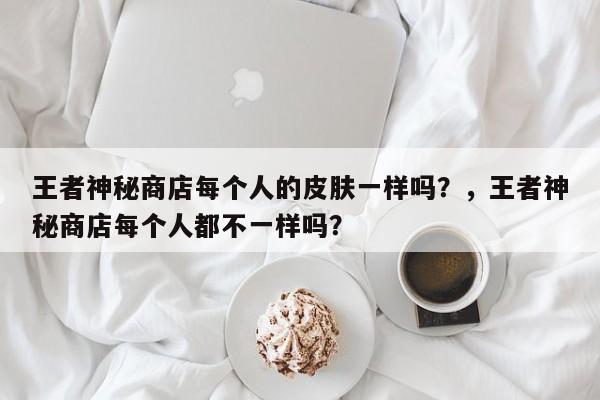 王者神秘商店每个人的皮肤一样吗？，王者神秘商店每个人都不一样吗？-第2张图片-梵四游戏网
