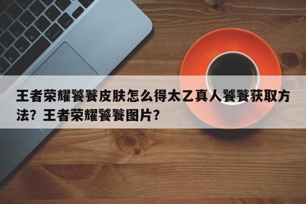 王者荣耀饕餮皮肤怎么得太乙真人饕餮获取方法？王者荣耀饕餮图片？-第2张图片-梵四游戏网