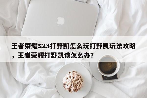 王者荣耀S23打野凯怎么玩打野凯玩法攻略，王者荣耀打野凯该怎么办？-第3张图片-梵四游戏网