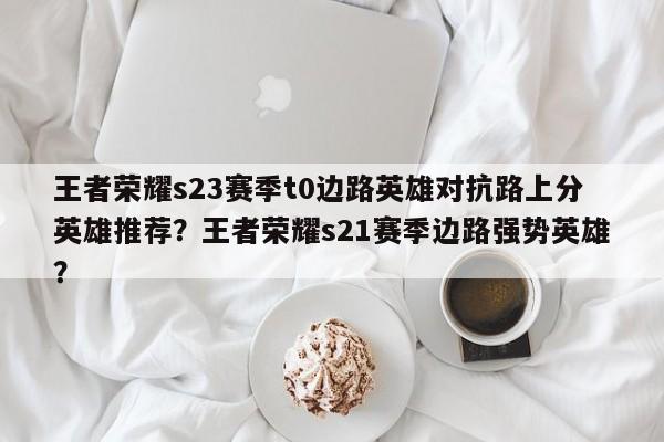王者荣耀s23赛季t0边路英雄对抗路上分英雄推荐？王者荣耀s21赛季边路强势英雄？-第3张图片-梵四游戏网