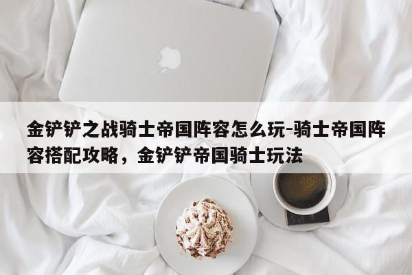 金铲铲之战骑士帝国阵容怎么玩-骑士帝国阵容搭配攻略，金铲铲帝国骑士玩法-第1张图片-梵四游戏网