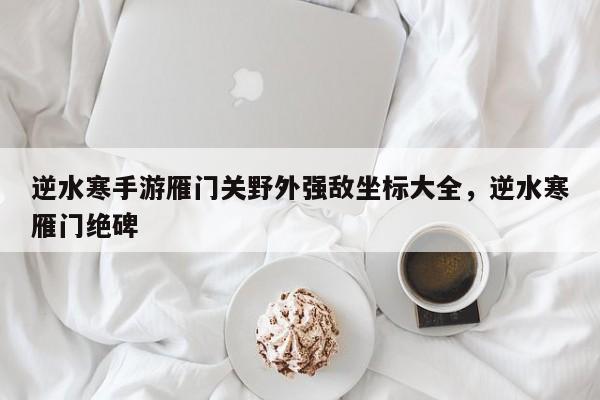 逆水寒手游雁门关野外强敌坐标大全，逆水寒雁门绝碑-第1张图片-梵四游戏网