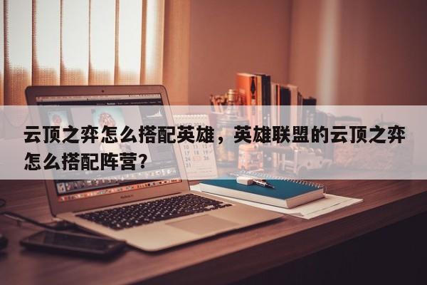 云顶之弈怎么搭配英雄，英雄联盟的云顶之弈怎么搭配阵营？-第2张图片-梵四游戏网