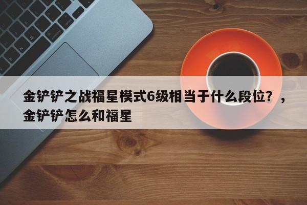 金铲铲之战福星模式6级相当于什么段位？，金铲铲怎么和福星-第3张图片-梵四游戏网