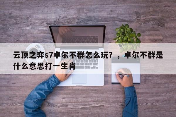 云顶之弈s7卓尔不群怎么玩？，卓尔不群是什么意思打一生肖-第1张图片-梵四游戏网