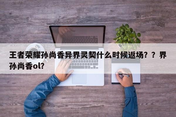 王者荣耀孙尚香异界灵契什么时候返场？？界孙尚香ol？-第2张图片-梵四游戏网