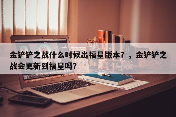金铲铲之战什么时候出福星版本？，金铲铲之战会更新到福星吗？-第2张图片-梵四游戏网