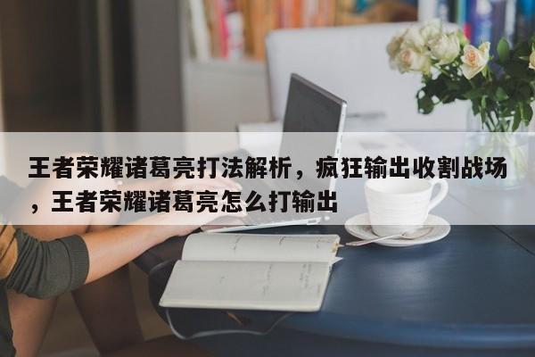 王者荣耀诸葛亮打法解析，疯狂输出收割战场，王者荣耀诸葛亮怎么打输出-第1张图片-梵四游戏网