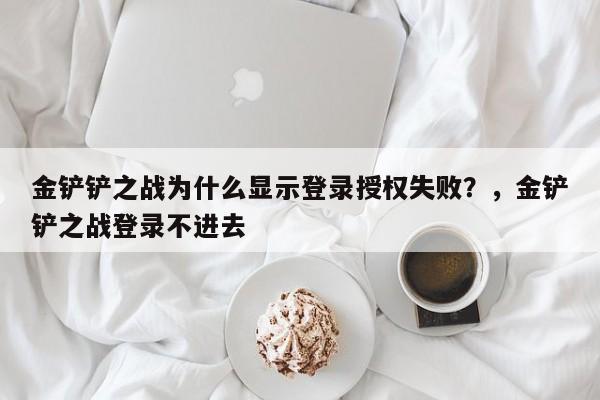 金铲铲之战为什么显示登录授权失败？，金铲铲之战登录不进去-第1张图片-梵四游戏网