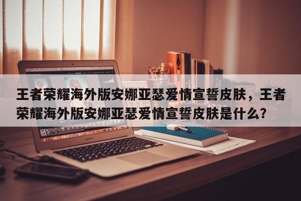 王者荣耀海外版安娜亚瑟爱情宣誓皮肤，王者荣耀海外版安娜亚瑟爱情宣誓皮肤是什么？-第1张图片-梵四游戏网