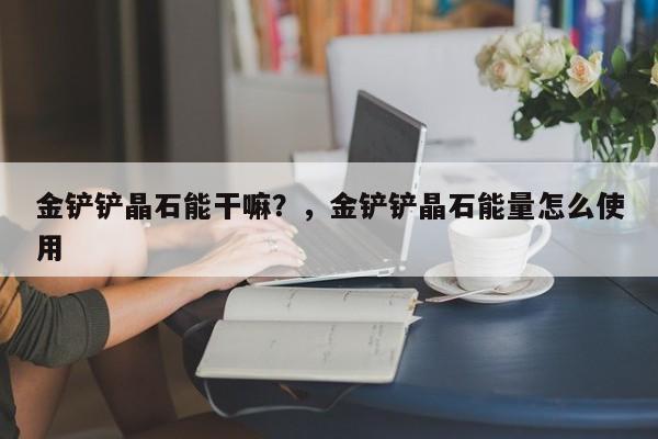 金铲铲晶石能干嘛？，金铲铲晶石能量怎么使用-第2张图片-梵四游戏网