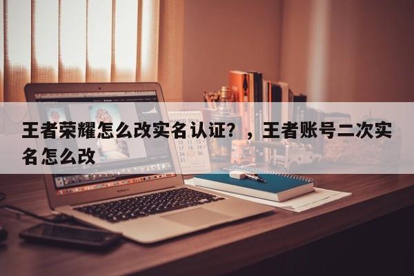 王者荣耀怎么改实名认证？，王者账号二次实名怎么改-第3张图片-梵四游戏网