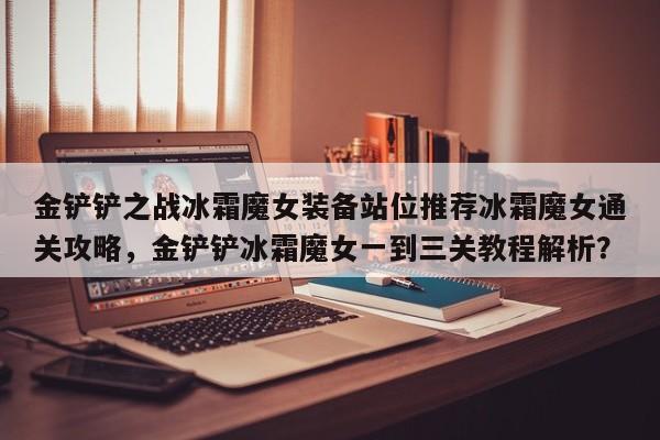金铲铲之战冰霜魔女装备站位推荐冰霜魔女通关攻略，金铲铲冰霜魔女一到三关教程解析？-第2张图片-梵四游戏网