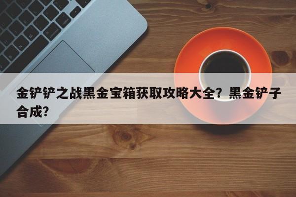 金铲铲之战黑金宝箱获取攻略大全？黑金铲子合成？-第1张图片-梵四游戏网