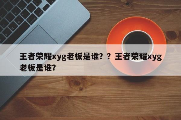 王者荣耀xyg老板是谁？？王者荣耀xyg老板是谁？-第1张图片-梵四游戏网