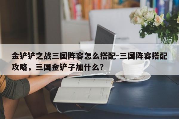 金铲铲之战三国阵容怎么搭配-三国阵容搭配攻略，三国金铲子加什么？-第2张图片-梵四游戏网