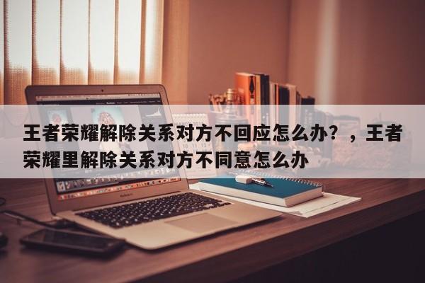 王者荣耀解除关系对方不回应怎么办？，王者荣耀里解除关系对方不同意怎么办-第1张图片-梵四游戏网