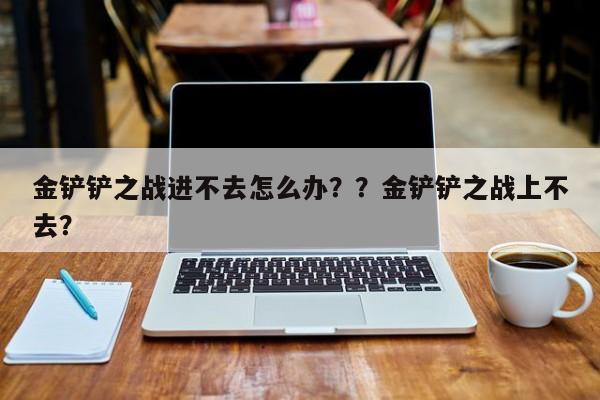 金铲铲之战进不去怎么办？？金铲铲之战上不去？-第2张图片-梵四游戏网