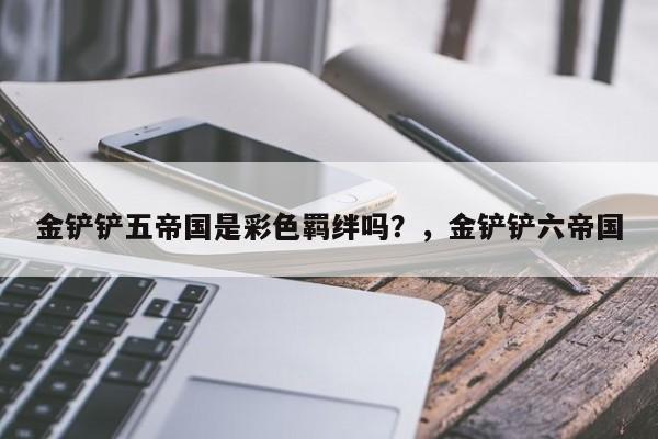 金铲铲五帝国是彩色羁绊吗？，金铲铲六帝国-第2张图片-梵四游戏网