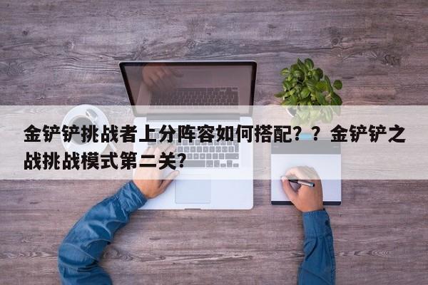 金铲铲挑战者上分阵容如何搭配？？金铲铲之战挑战模式第二关？-第2张图片-梵四游戏网
