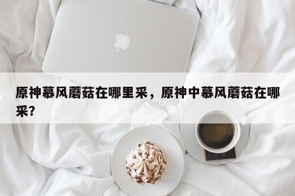 原神慕风蘑菇在哪里采，原神中慕风蘑菇在哪采？-第1张图片-梵四游戏网
