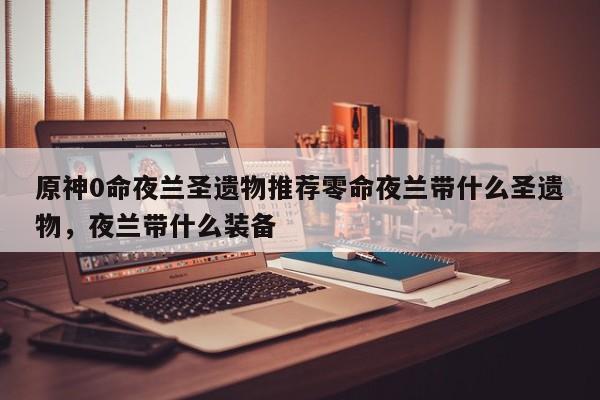原神0命夜兰圣遗物推荐零命夜兰带什么圣遗物，夜兰带什么装备-第1张图片-梵四游戏网