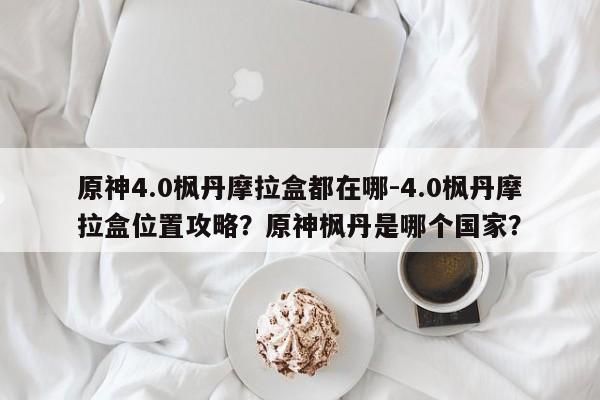 原神4.0枫丹摩拉盒都在哪-4.0枫丹摩拉盒位置攻略？原神枫丹是哪个国家？-第2张图片-梵四游戏网