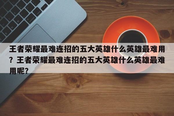 王者荣耀最难连招的五大英雄什么英雄最难用？王者荣耀最难连招的五大英雄什么英雄最难用呢？-第1张图片-梵四游戏网
