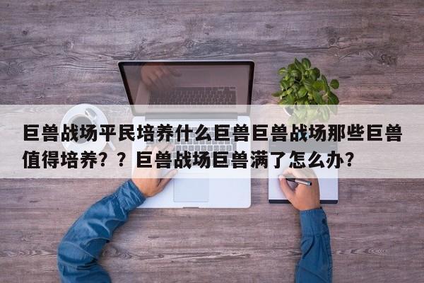 巨兽战场平民培养什么巨兽巨兽战场那些巨兽值得培养？？巨兽战场巨兽满了怎么办？-第1张图片-梵四游戏网
