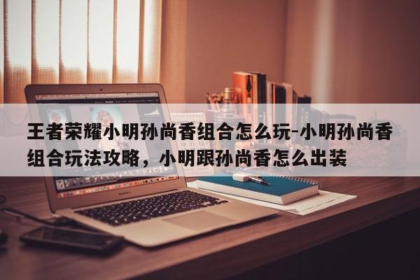 王者荣耀小明孙尚香组合怎么玩-小明孙尚香组合玩法攻略，小明跟孙尚香怎么出装-第3张图片-梵四游戏网