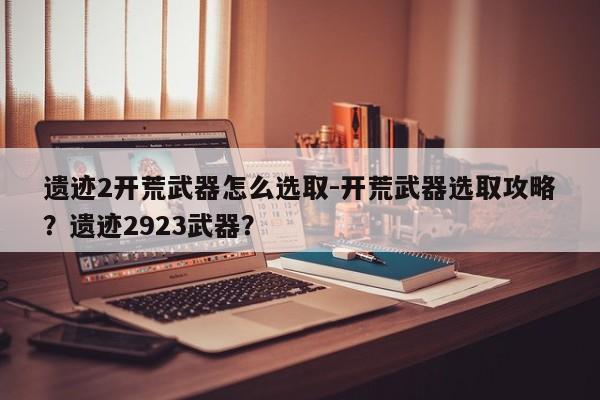 遗迹2开荒武器怎么选取-开荒武器选取攻略？遗迹2923武器？-第2张图片-梵四游戏网