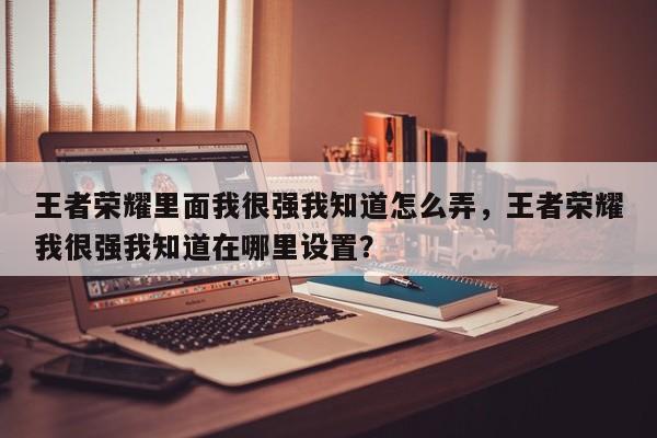 王者荣耀里面我很强我知道怎么弄，王者荣耀我很强我知道在哪里设置？-第1张图片-梵四游戏网