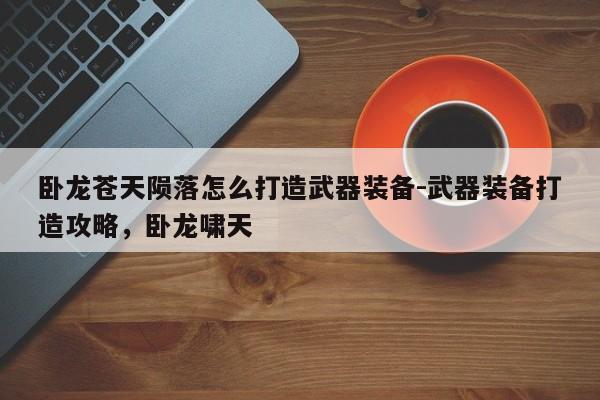 卧龙苍天陨落怎么打造武器装备-武器装备打造攻略，卧龙啸天-第1张图片-梵四游戏网